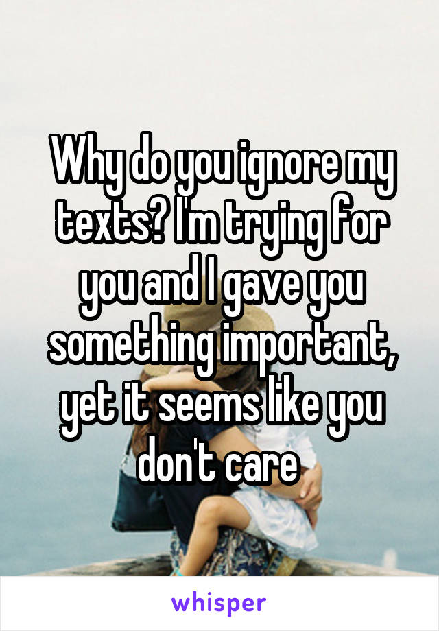 Why do you ignore my texts? I'm trying for you and I gave you something important, yet it seems like you don't care 