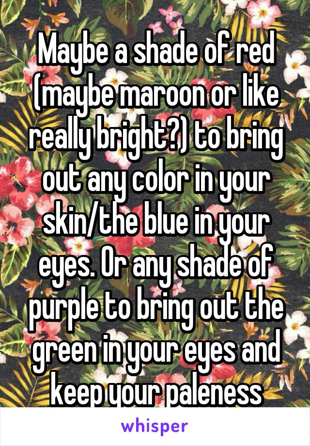 Maybe a shade of red (maybe maroon or like really bright?) to bring out any color in your skin/the blue in your eyes. Or any shade of purple to bring out the green in your eyes and keep your paleness