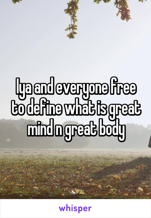 Iya and everyone free to define what is great mind n great body