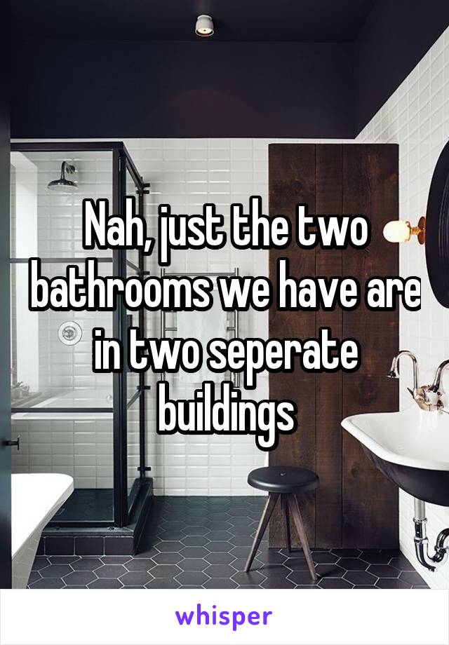 Nah, just the two bathrooms we have are in two seperate buildings