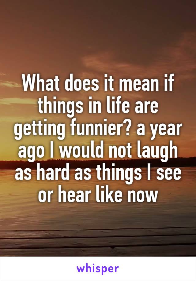 What does it mean if things in life are getting funnier? a year ago I would not laugh as hard as things I see or hear like now