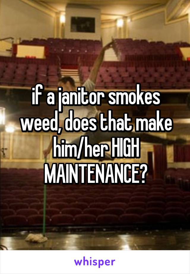 if a janitor smokes weed, does that make him/her HIGH MAINTENANCE?