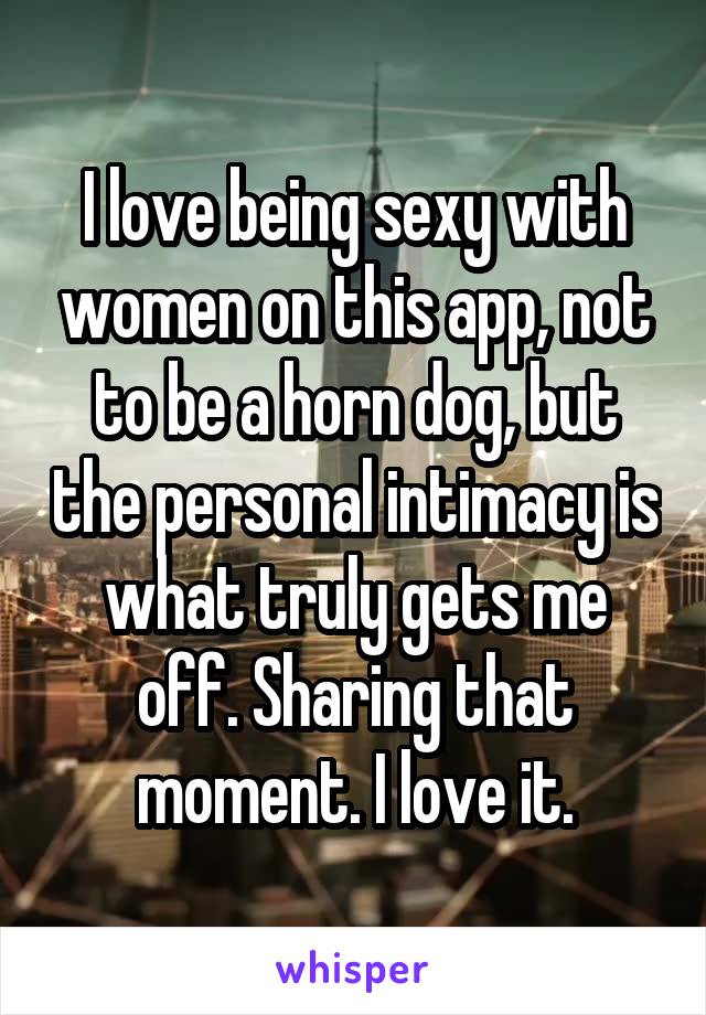 I love being sexy with women on this app, not to be a horn dog, but the personal intimacy is what truly gets me off. Sharing that moment. I love it.