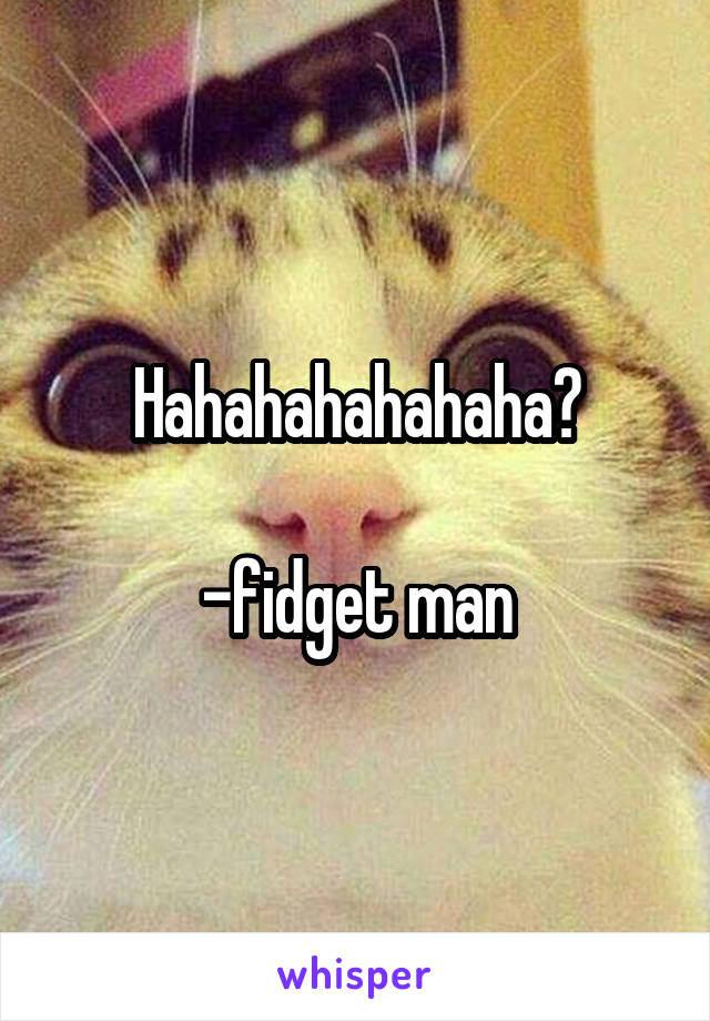 Hahahahahahaha?

-fidget man