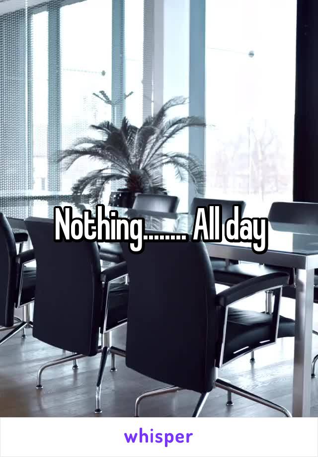 Nothing........ All day