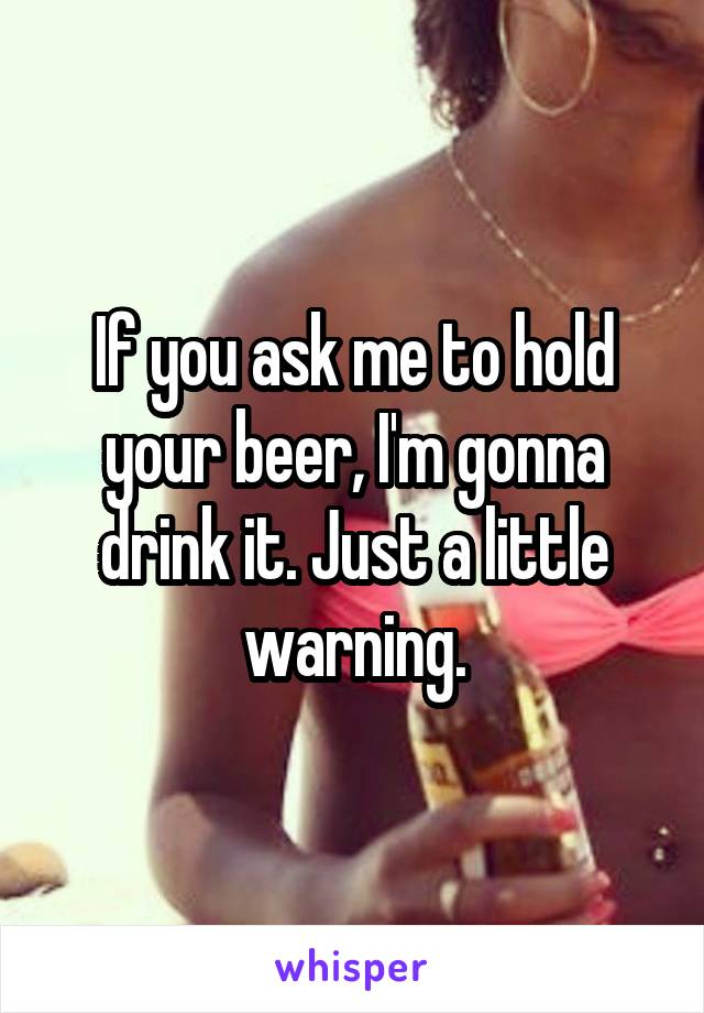 If you ask me to hold your beer, I'm gonna drink it. Just a little warning.