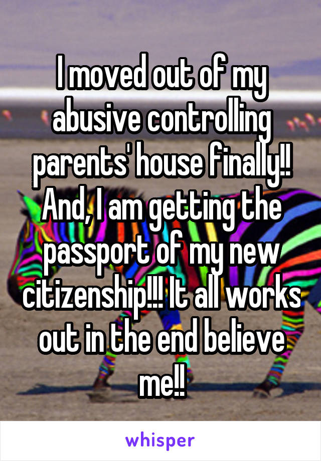 I moved out of my abusive controlling parents' house finally!! And, I am getting the passport of my new citizenship!!! It all works out in the end believe me!!