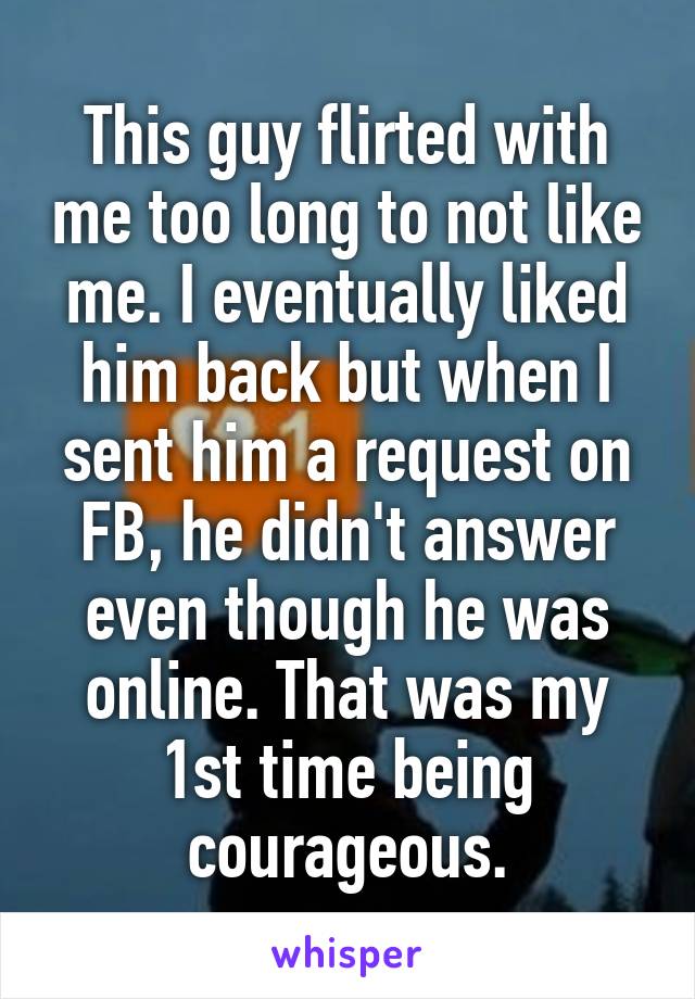 This guy flirted with me too long to not like me. I eventually liked him back but when I sent him a request on FB, he didn't answer even though he was online. That was my 1st time being courageous.