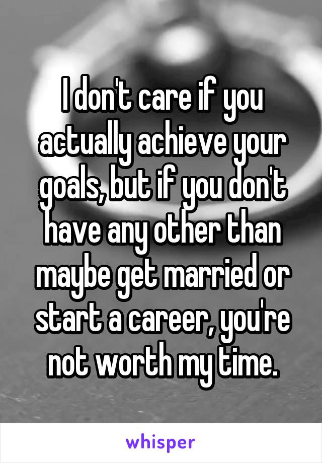 I don't care if you actually achieve your goals, but if you don't have any other than maybe get married or start a career, you're not worth my time.