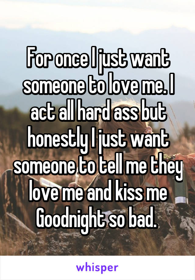 For once I just want someone to love me. I act all hard ass but honestly I just want someone to tell me they love me and kiss me Goodnight so bad. 