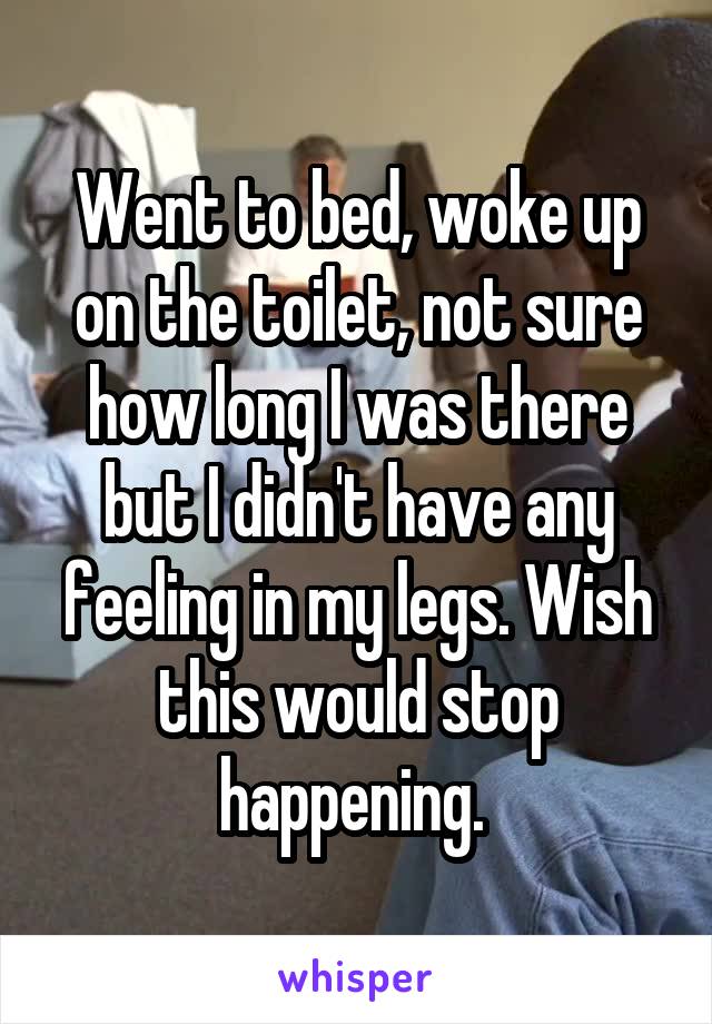 Went to bed, woke up on the toilet, not sure how long I was there but I didn't have any feeling in my legs. Wish this would stop happening. 