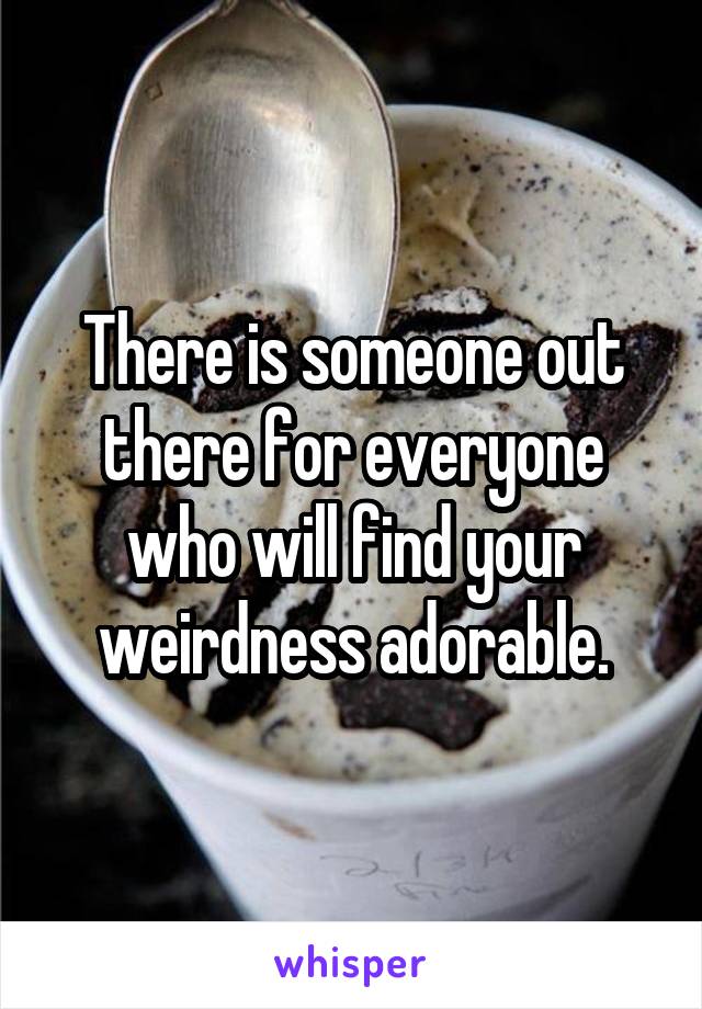 There is someone out there for everyone who will find your weirdness adorable.