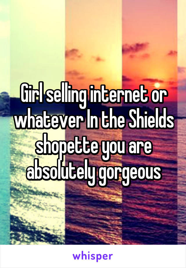 Girl selling internet or whatever In the Shields shopette you are absolutely gorgeous