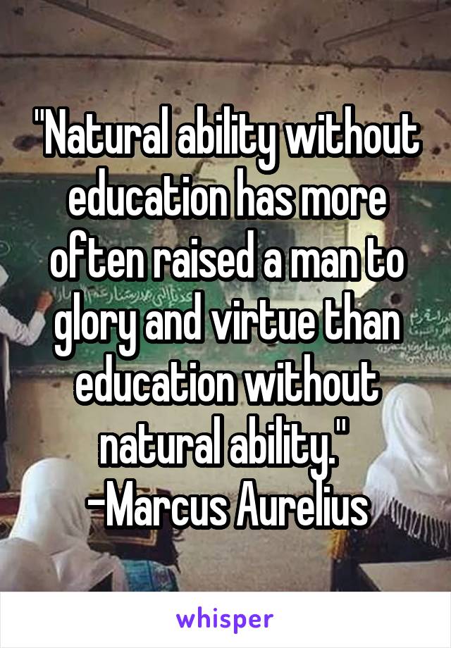 "Natural ability without education has more often raised a man to glory and virtue than education without natural ability."  -Marcus Aurelius