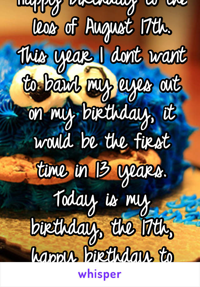 Happy birthday to the leos of August 17th. This year I dont want to bawl my eyes out on my birthday, it would be the first time in 13 years. Today is my birthday, the 17th, happy birthday to myself. 