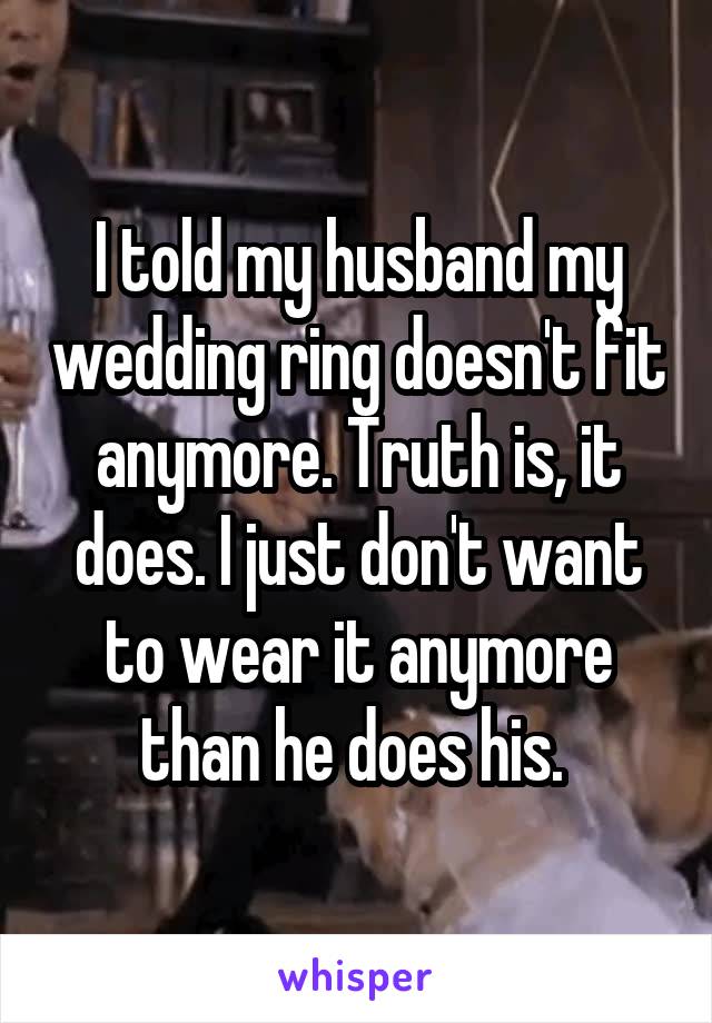 I told my husband my wedding ring doesn't fit anymore. Truth is, it does. I just don't want to wear it anymore than he does his. 