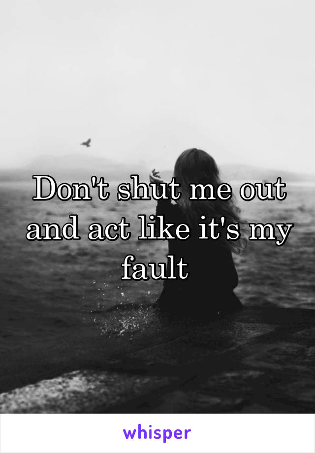 Don't shut me out and act like it's my fault 