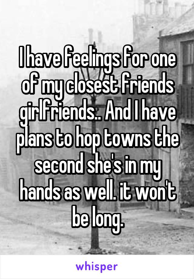 I have feelings for one of my closest friends girlfriends.. And I have plans to hop towns the second she's in my hands as well. it won't be long.