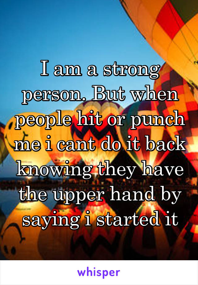 I am a strong person. But when people hit or punch me i cant do it back knowing they have the upper hand by saying i started it