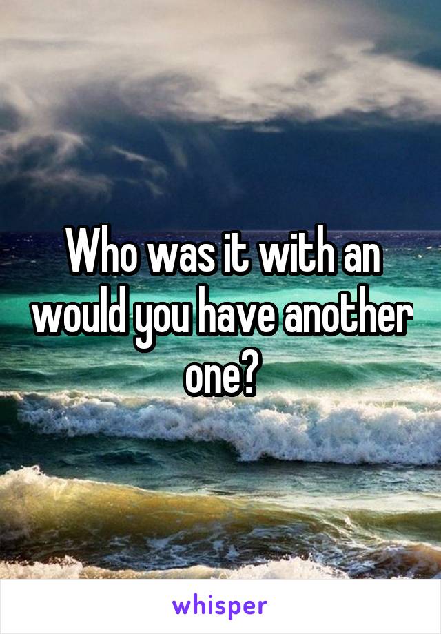 Who was it with an would you have another one?