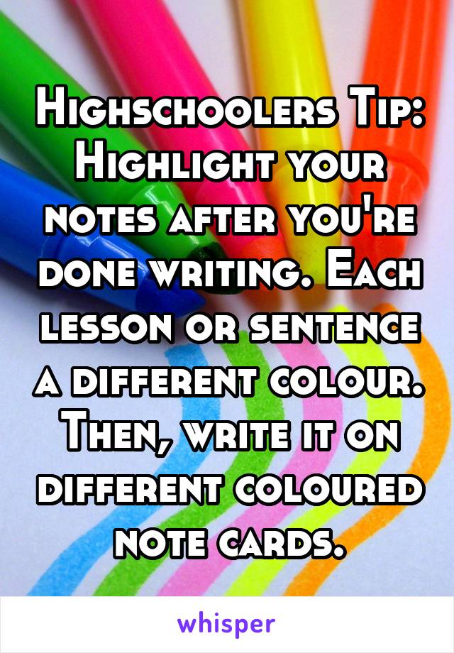 Highschoolers Tip:
Highlight your notes after you're done writing. Each lesson or sentence a different colour. Then, write it on different coloured note cards.