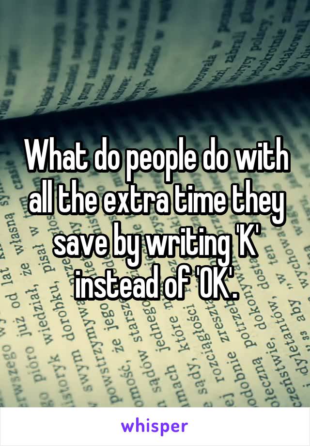 What do people do with all the extra time they save by writing 'K' instead of 'OK'.