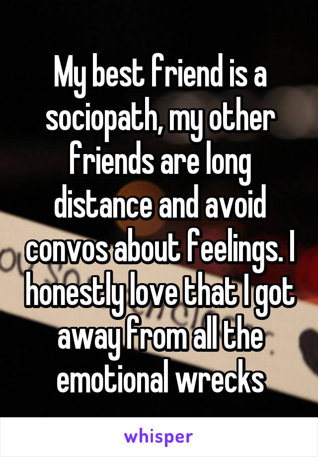 My best friend is a sociopath, my other friends are long distance and avoid convos about feelings. I honestly love that I got away from all the emotional wrecks