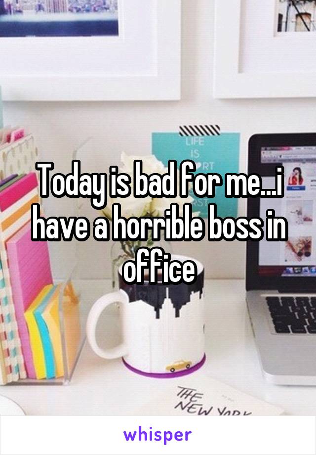 Today is bad for me...i have a horrible boss in office