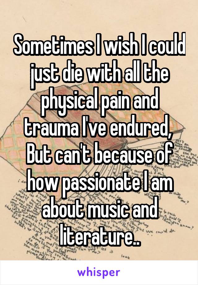 Sometimes I wish I could just die with all the physical pain and trauma I've endured, 
But can't because of how passionate I am about music and literature..