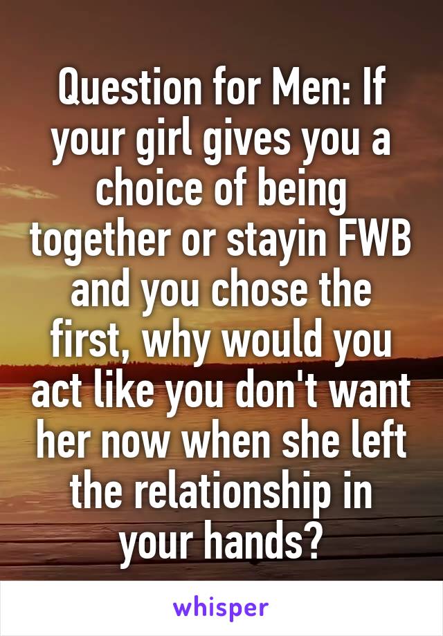 Question for Men: If your girl gives you a choice of being together or stayin FWB and you chose the first, why would you act like you don't want her now when she left the relationship in your hands?