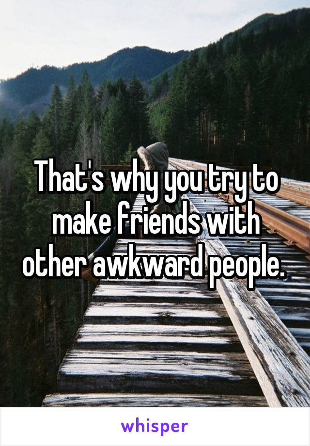 That's why you try to make friends with other awkward people. 