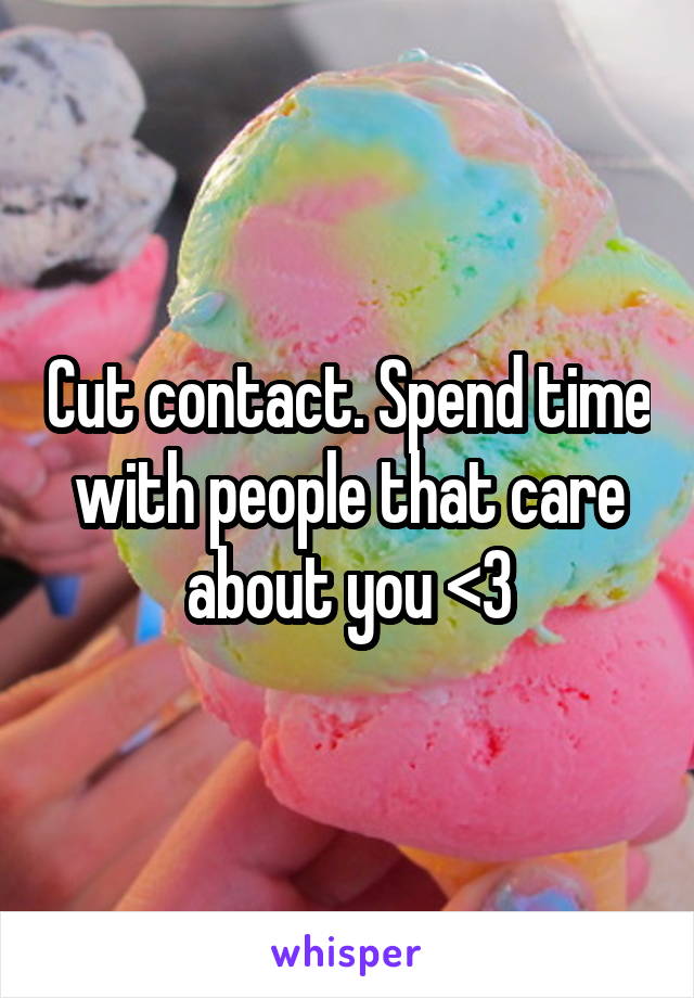 Cut contact. Spend time with people that care about you <3