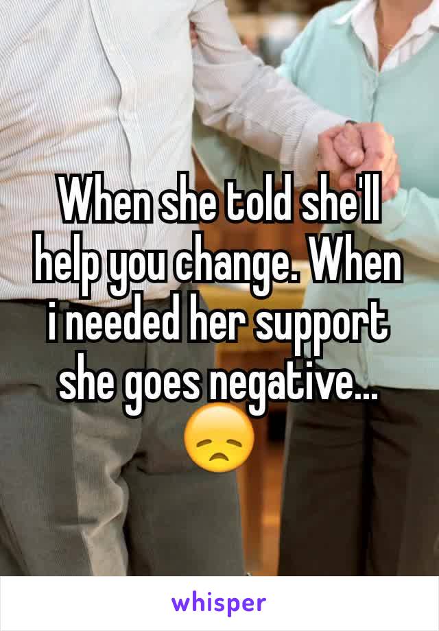 When she told she'll help you change. When i needed her support she goes negative... 😞