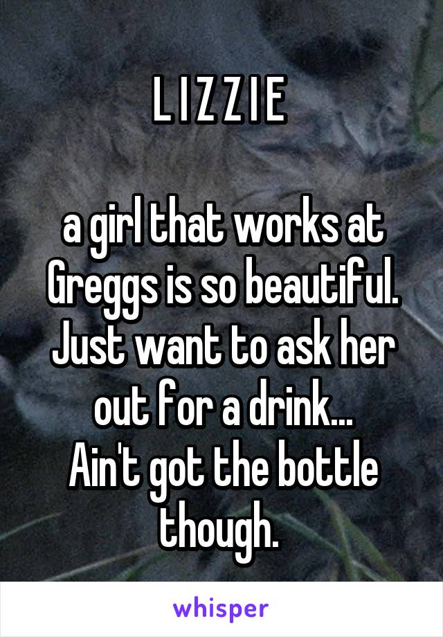 L I Z Z I E 

a girl that works at Greggs is so beautiful. Just want to ask her out for a drink...
Ain't got the bottle though. 