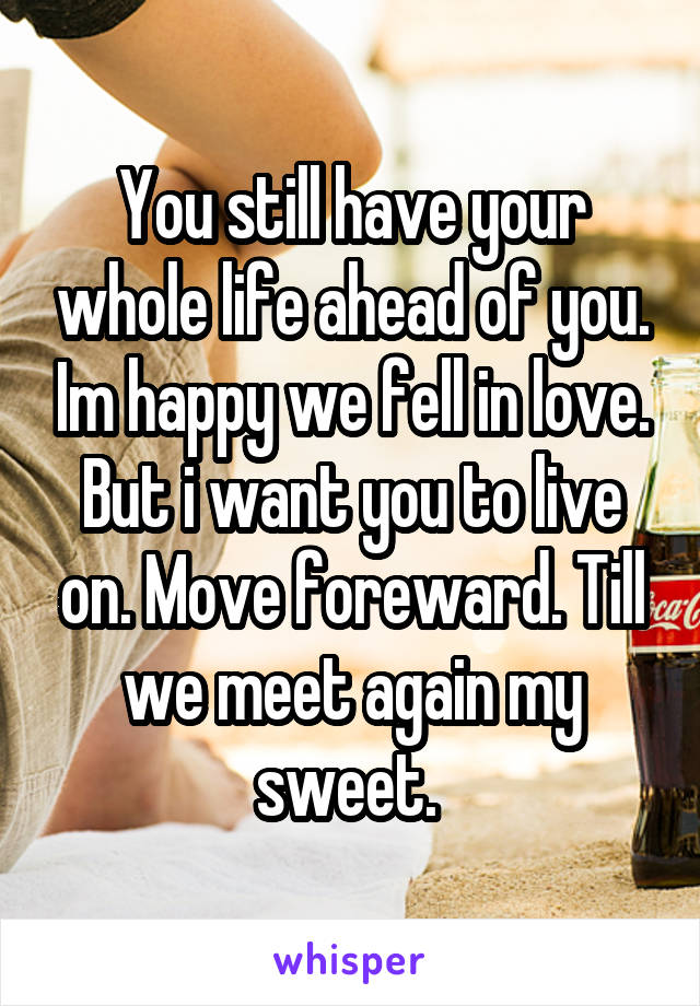 You still have your whole life ahead of you. Im happy we fell in love. But i want you to live on. Move foreward. Till we meet again my sweet. 