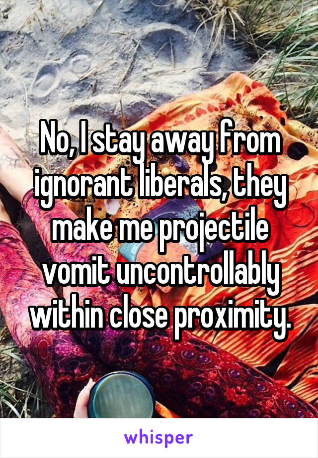 No, I stay away from ignorant liberals, they make me projectile vomit uncontrollably within close proximity.