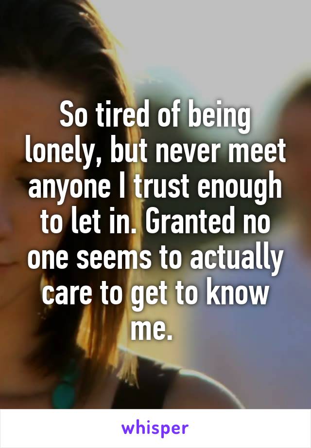 So tired of being lonely, but never meet anyone I trust enough to let in. Granted no one seems to actually care to get to know me. 