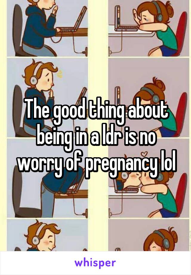 The good thing about being in a ldr is no worry of pregnancy lol