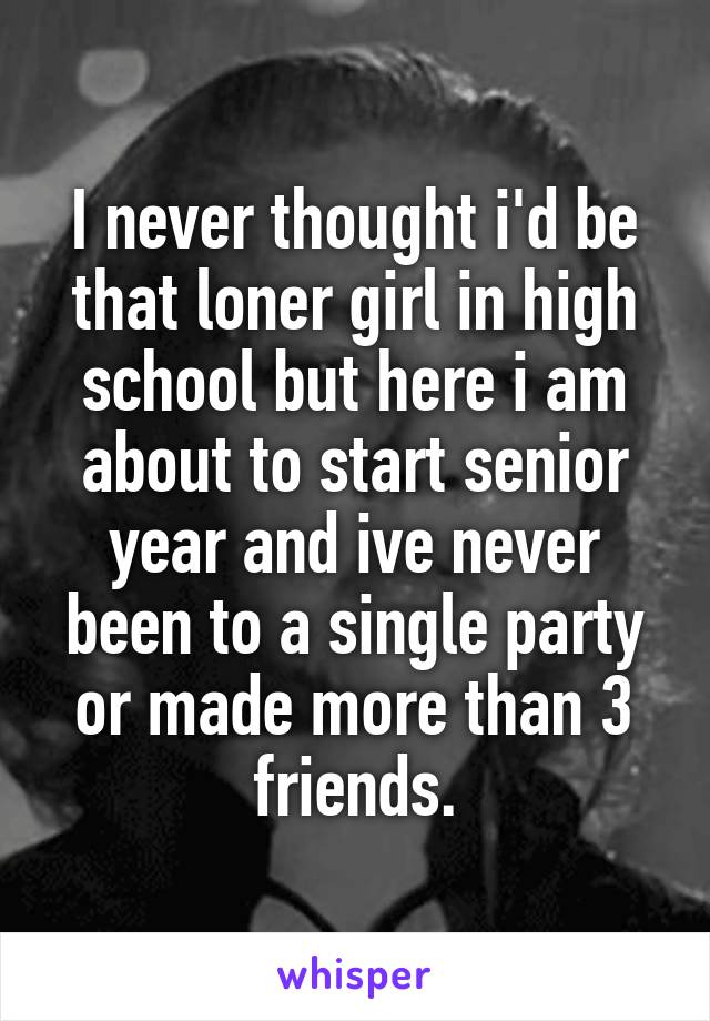 I never thought i'd be that loner girl in high school but here i am about to start senior year and ive never been to a single party or made more than 3 friends.