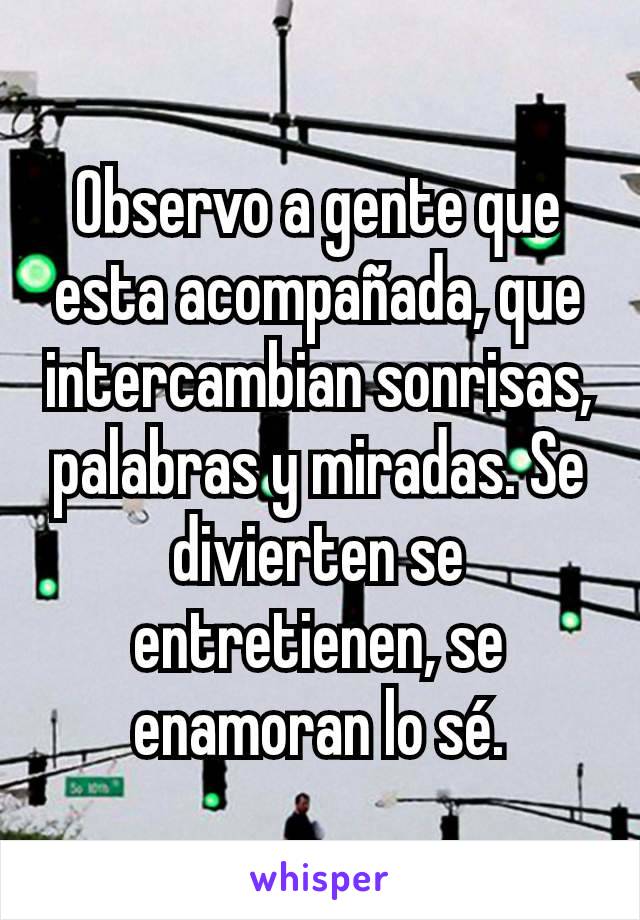 Observo a gente que esta acompañada, que intercambian sonrisas, palabras y miradas. Se divierten se entretienen, se enamoran lo sé.