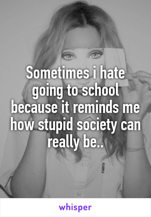 Sometimes i hate going to school because it reminds me how stupid society can really be..