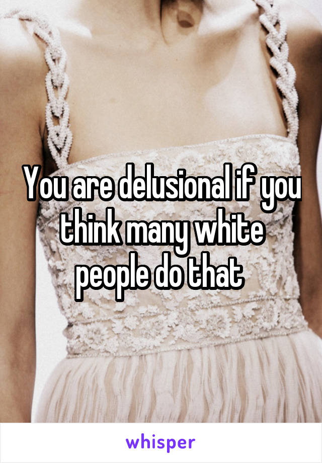 You are delusional if you think many white people do that 