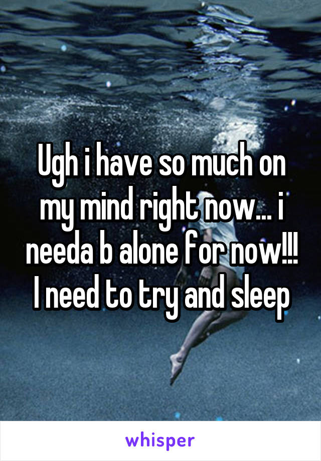 Ugh i have so much on my mind right now... i needa b alone for now!!! I need to try and sleep