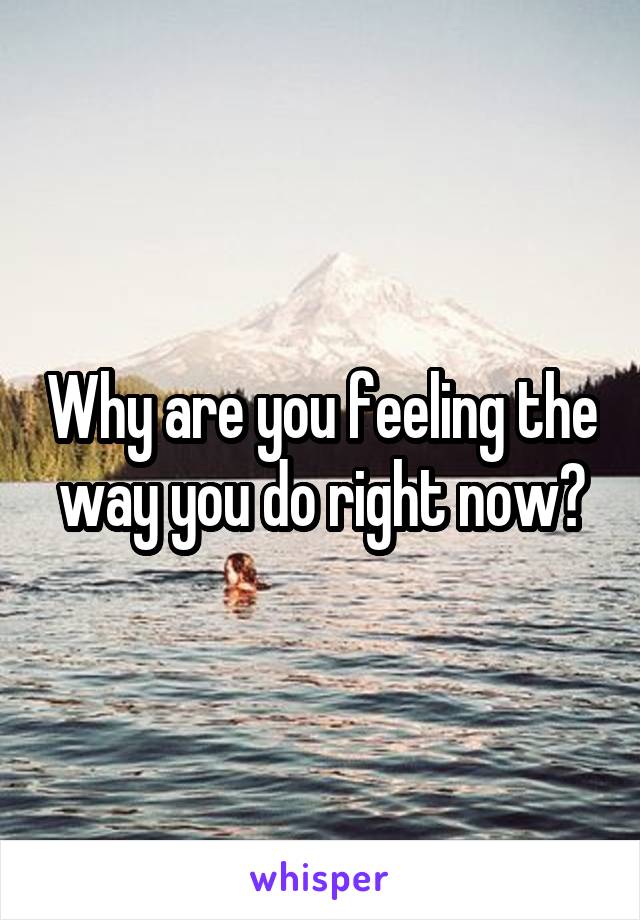 Why are you feeling the way you do right now?