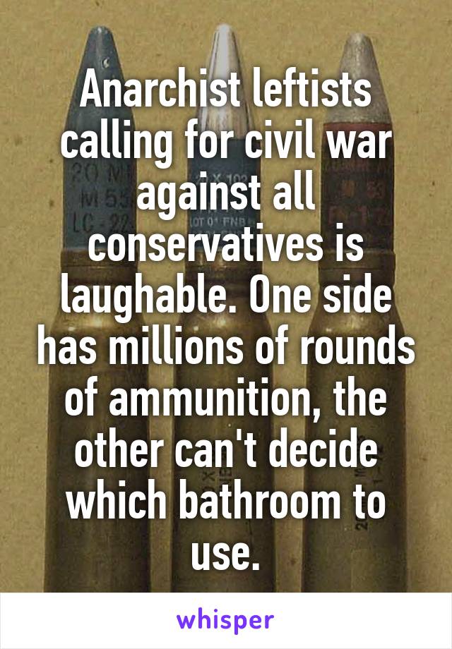 Anarchist leftists calling for civil war against all conservatives is laughable. One side has millions of rounds of ammunition, the other can't decide which bathroom to use.