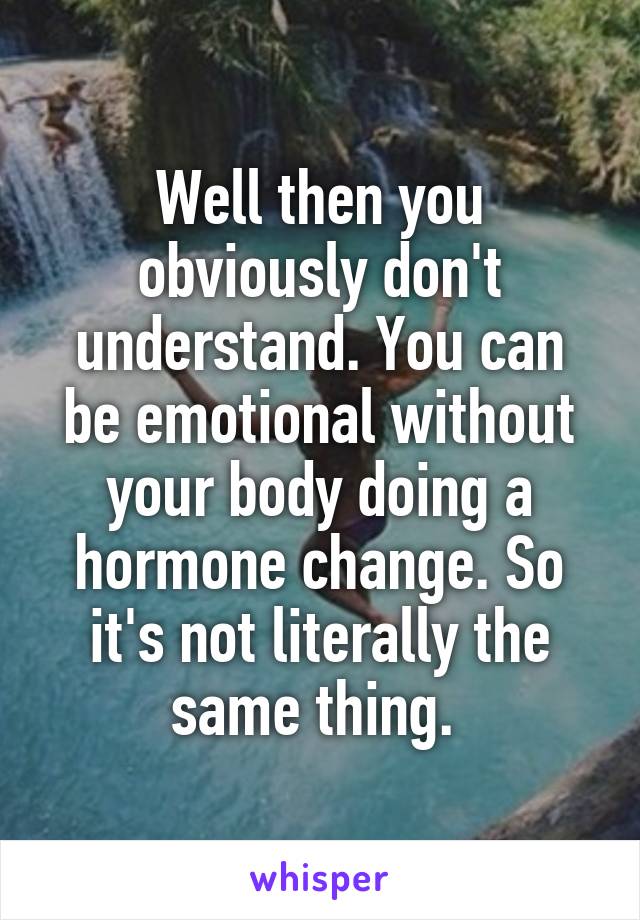 Well then you obviously don't understand. You can be emotional without your body doing a hormone change. So it's not literally the same thing. 