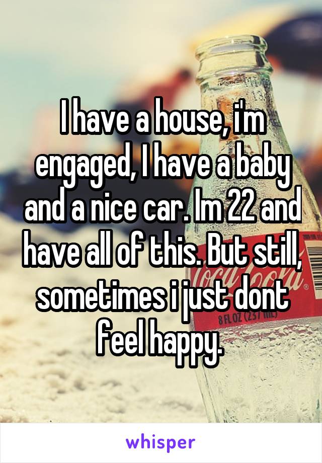 I have a house, i'm engaged, I have a baby and a nice car. Im 22 and have all of this. But still, sometimes i just dont feel happy. 