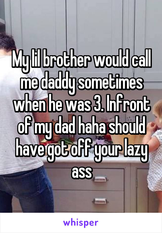 My lil brother would call me daddy sometimes when he was 3. Infront of my dad haha should have got off your lazy ass