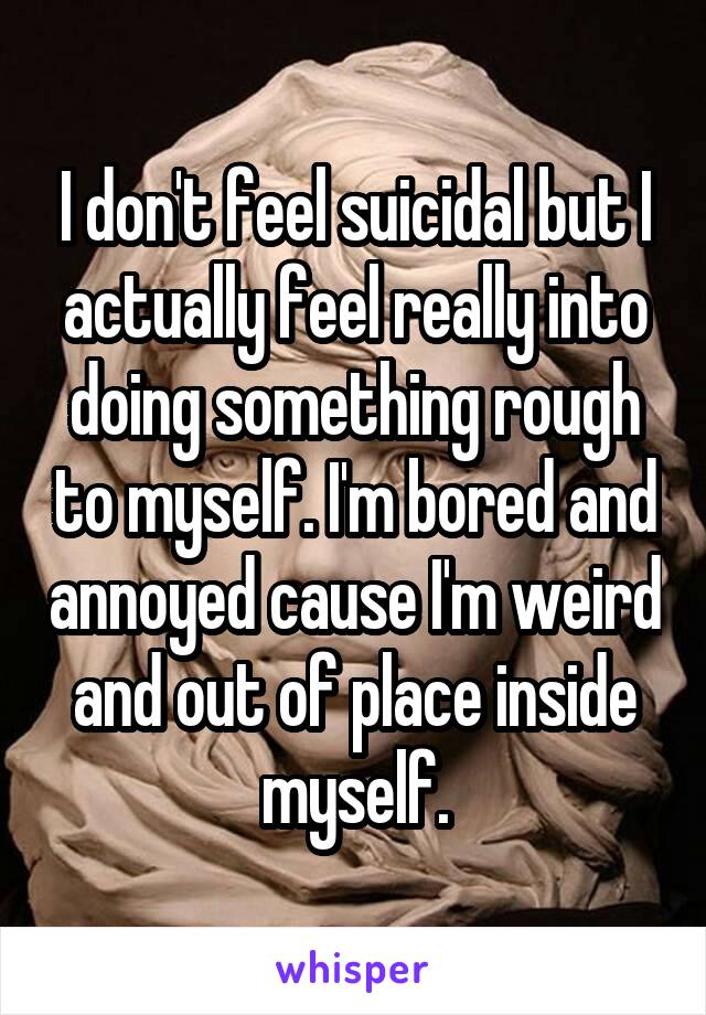 I don't feel suicidal but I actually feel really into doing something rough to myself. I'm bored and annoyed cause I'm weird and out of place inside myself.