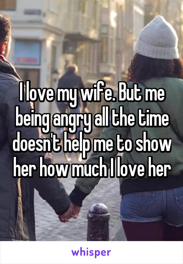 I love my wife. But me being angry all the time doesn't help me to show her how much I love her